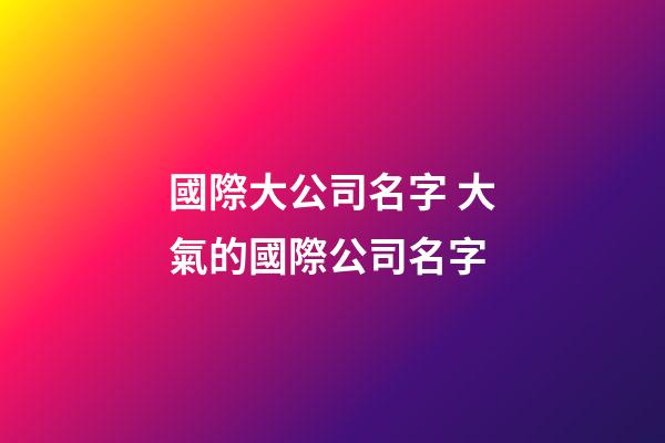 國際大公司名字 大氣的國際公司名字-第1張-公司起名-玄機派